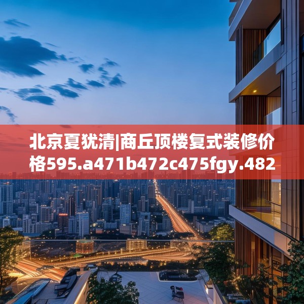 北京夏犹清|商丘顶楼复式装修价格595.a471b472c475fgy.482jhhj