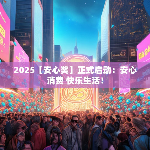 2025【安心奖】正式启动：安心消费 快乐生活！