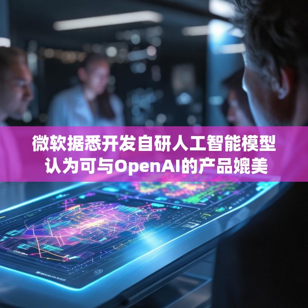 微软据悉开发自研人工智能模型 认为可与OpenAI的产品媲美