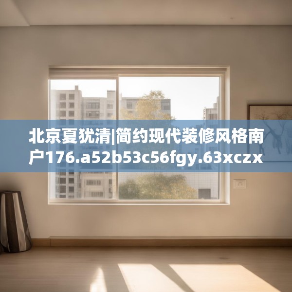 北京夏犹清|简约现代装修风格南户176.a52b53c56fgy.63xczxv