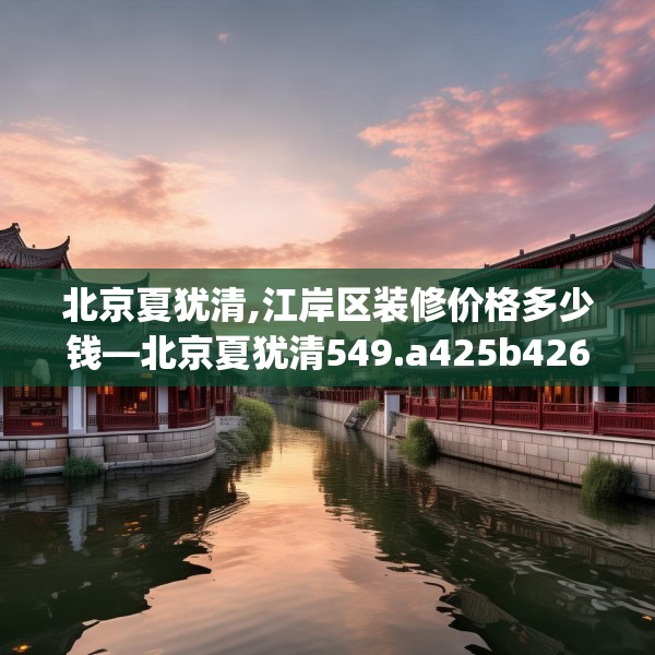 北京夏犹清,江岸区装修价格多少钱—北京夏犹清549.a425b426c429fgy.436fghfd