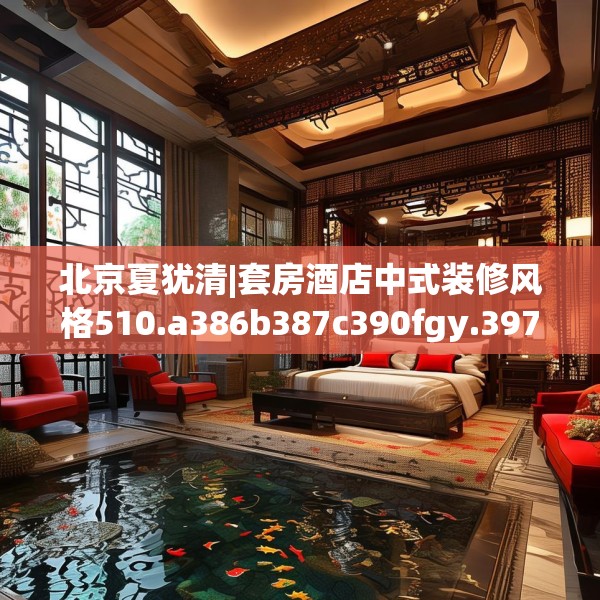 北京夏犹清|套房酒店中式装修风格510.a386b387c390fgy.397dsfds