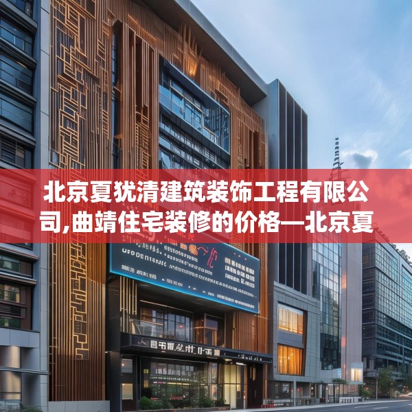 北京夏犹清建筑装饰工程有限公司,曲靖住宅装修的价格—北京夏犹清建筑装饰工程有限公司225.a101b102c105fgy.112fghfd