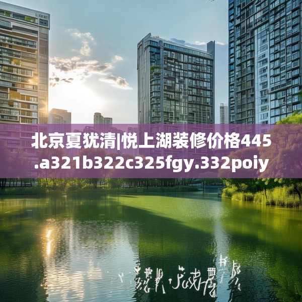 北京夏犹清|悦上湖装修价格445.a321b322c325fgy.332poiy