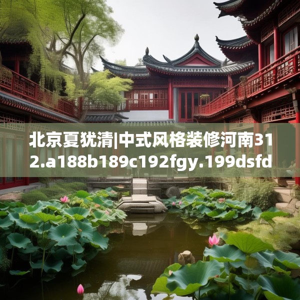 北京夏犹清|中式风格装修河南312.a188b189c192fgy.199dsfds