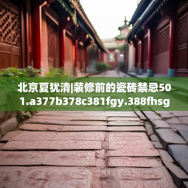 北京夏犹清|装修前的瓷砖禁忌501.a377b378c381fgy.388fhsg