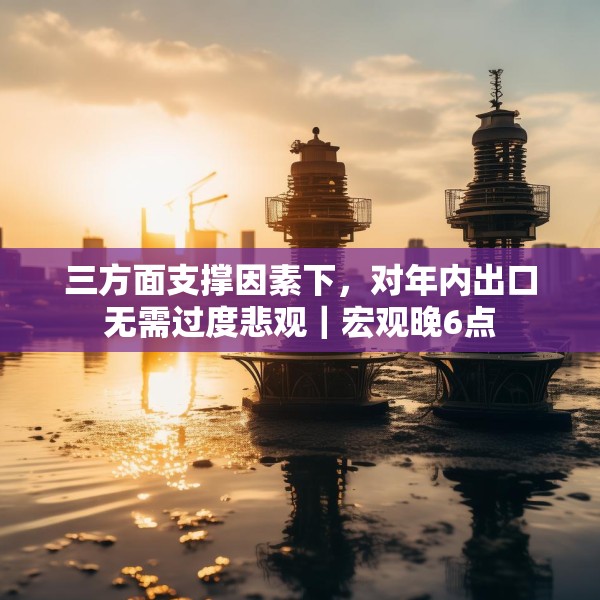 三方面支撑因素下，对年内出口无需过度悲观｜宏观晚6点