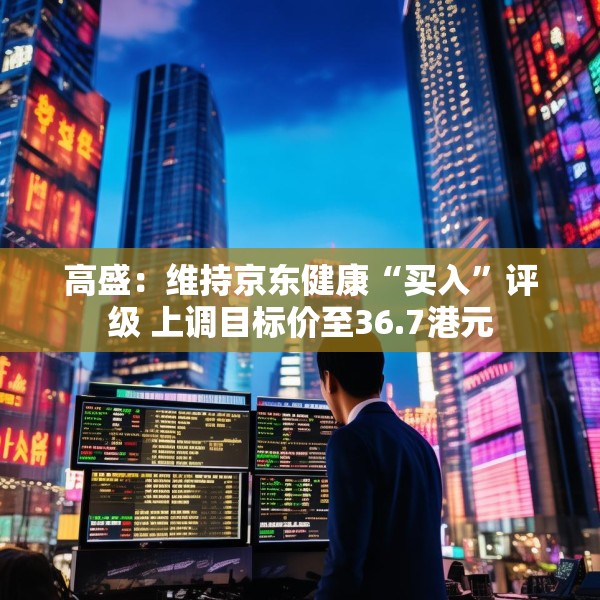 高盛：维持京东健康“买入”评级 上调目标价至36.7港元