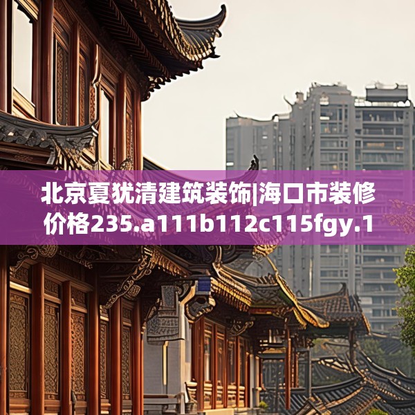 北京夏犹清建筑装饰|海口市装修价格235.a111b112c115fgy.122jhhj