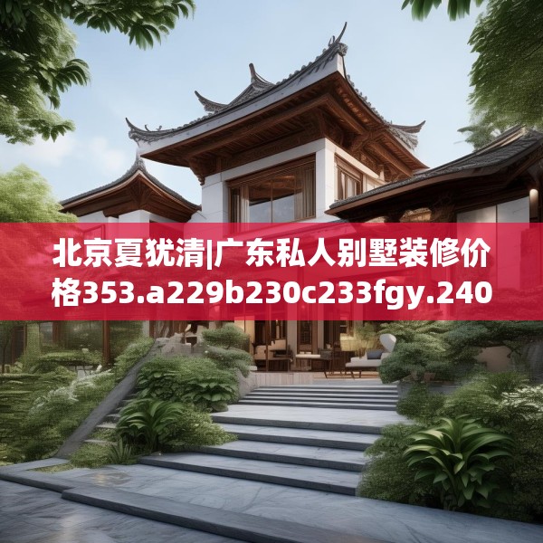北京夏犹清|广东私人别墅装修价格353.a229b230c233fgy.240cvcx