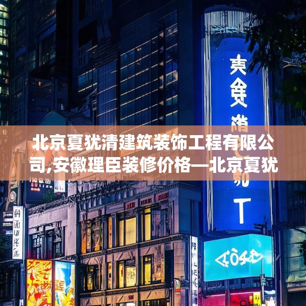 北京夏犹清建筑装饰工程有限公司,安徽理臣装修价格—北京夏犹清建筑装饰工程有限公司264.a140b141c144fgy.151lkjl