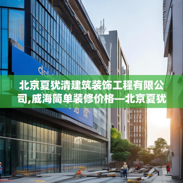 北京夏犹清建筑装饰工程有限公司,威海简单装修价格—北京夏犹清建筑装饰工程有限公司137.a13b14c17fgy.24cvcx
