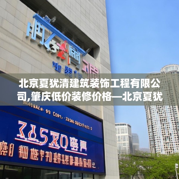 北京夏犹清建筑装饰工程有限公司,肇庆低价装修价格—北京夏犹清建筑装饰工程有限公司485.a361b362c365fgy.372bnbn