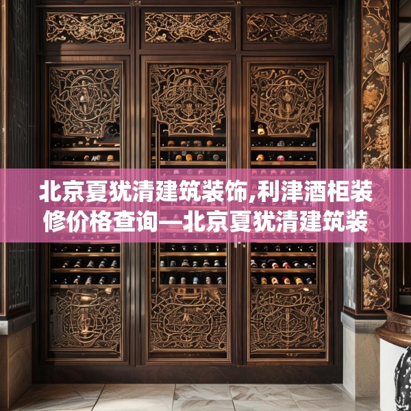 北京夏犹清建筑装饰,利津酒柜装修价格查询—北京夏犹清建筑装饰591.a467b468c471fgy.478fhsg