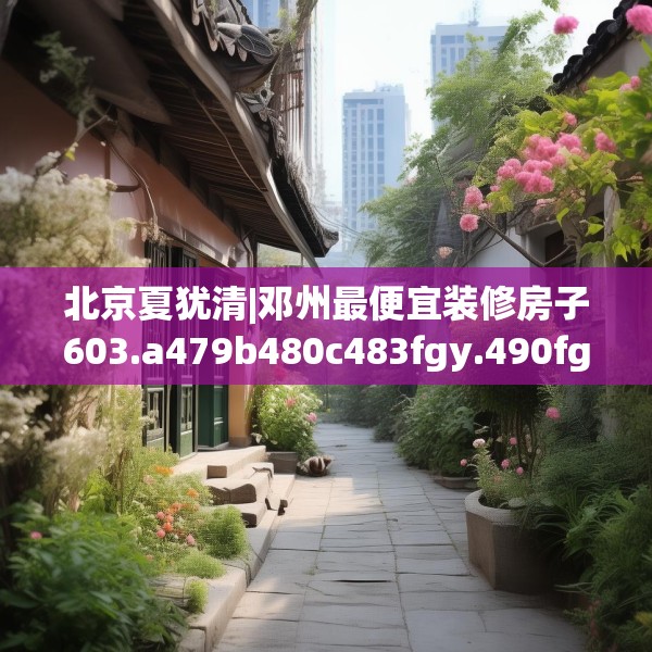 北京夏犹清|邓州最便宜装修房子603.a479b480c483fgy.490fghfd
