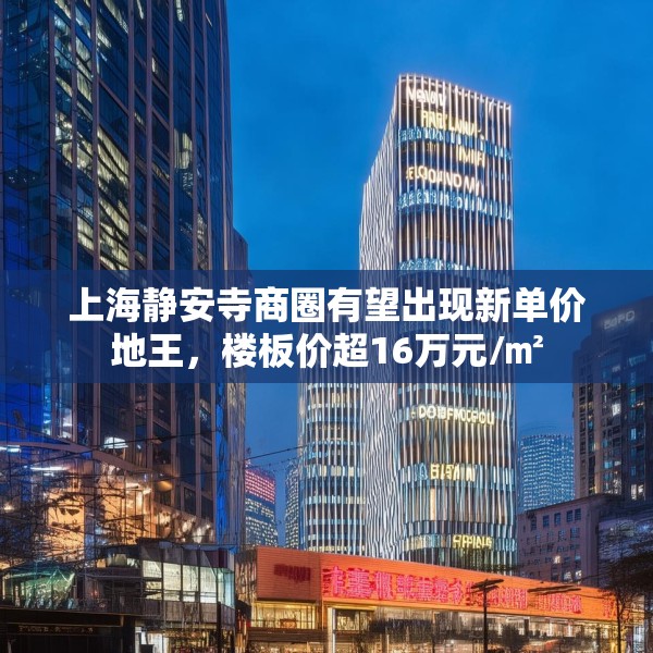 上海静安寺商圈有望出现新单价地王，楼板价超16万元/㎡