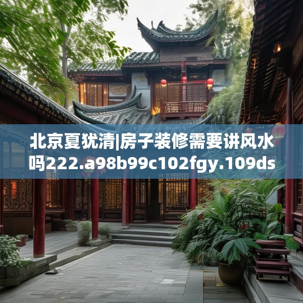 北京夏犹清|房子装修需要讲风水吗222.a98b99c102fgy.109dsfds