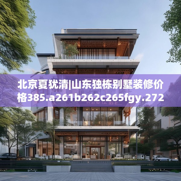 北京夏犹清|山东独栋别墅装修价格385.a261b262c265fgy.272fdsfds