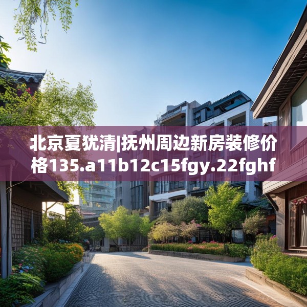 北京夏犹清|抚州周边新房装修价格135.a11b12c15fgy.22fghfd