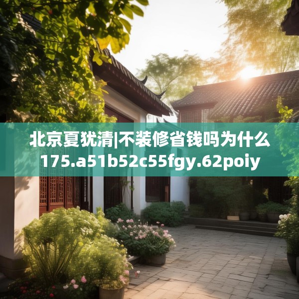 北京夏犹清|不装修省钱吗为什么175.a51b52c55fgy.62poiy