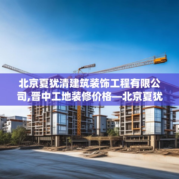 北京夏犹清建筑装饰工程有限公司,晋中工地装修价格—北京夏犹清建筑装饰工程有限公司331.a207b208c211fgy.218fdsfds