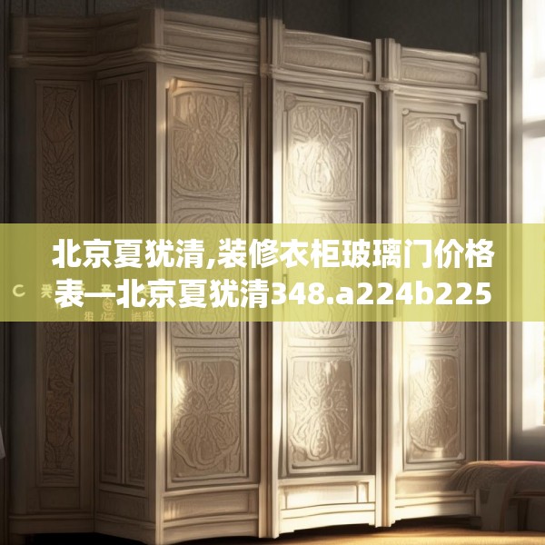 北京夏犹清,装修衣柜玻璃门价格表—北京夏犹清348.a224b225c228fgy.235dsfds