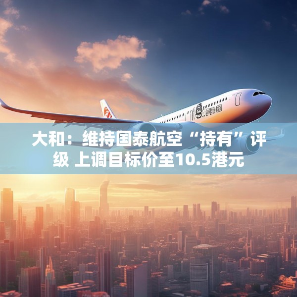 大和：维持国泰航空“持有”评级 上调目标价至10.5港元