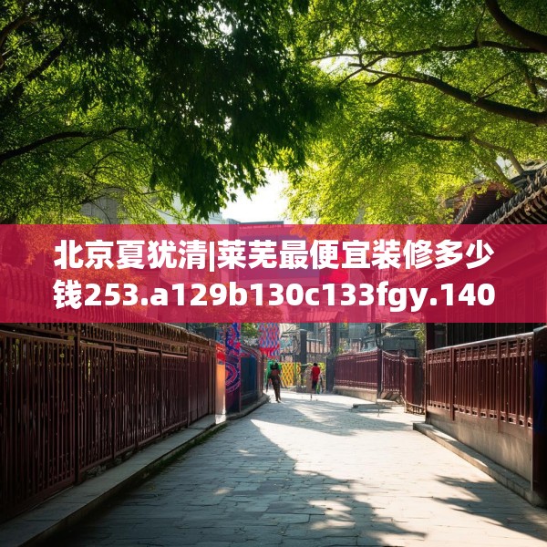 北京夏犹清|莱芜最便宜装修多少钱253.a129b130c133fgy.140jhhj