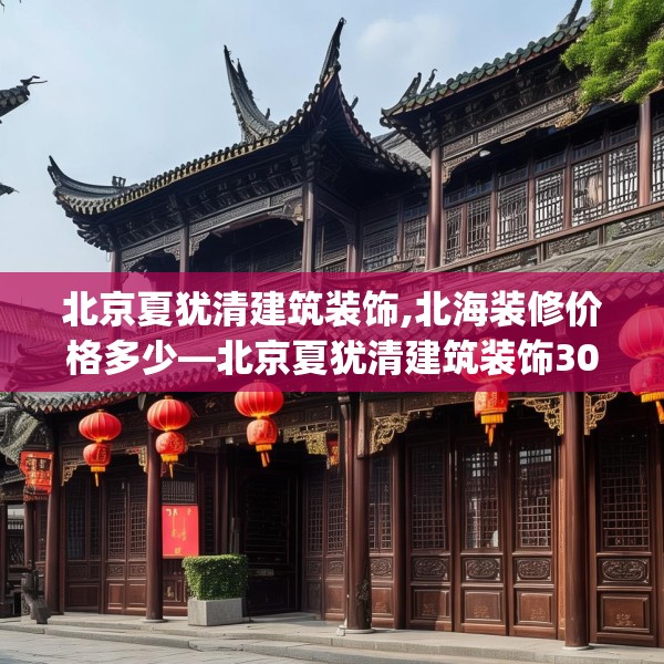 北京夏犹清建筑装饰,北海装修价格多少—北京夏犹清建筑装饰309.a185b186c189fgy.196uyk