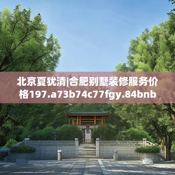 北京夏犹清|合肥别墅装修服务价格197.a73b74c77fgy.84bnbn
