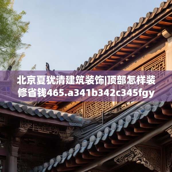 北京夏犹清建筑装饰|顶部怎样装修省钱465.a341b342c345fgy.352fhsg