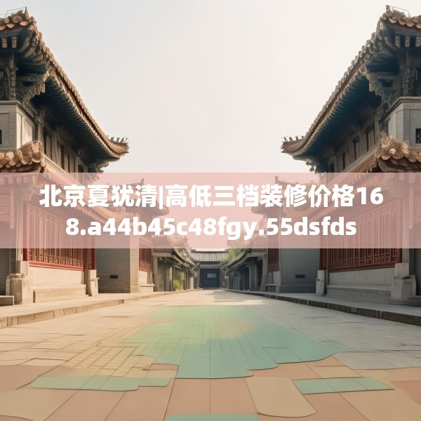 北京夏犹清|高低三档装修价格168.a44b45c48fgy.55dsfds