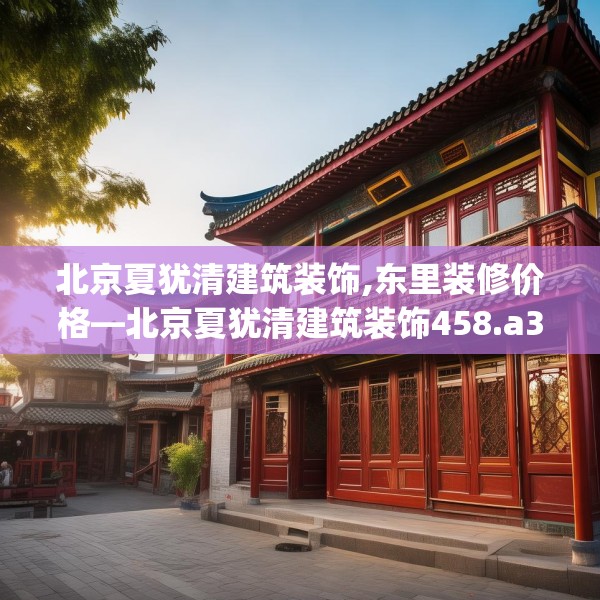 北京夏犹清建筑装饰,东里装修价格—北京夏犹清建筑装饰458.a334b335c338fgy.345wew