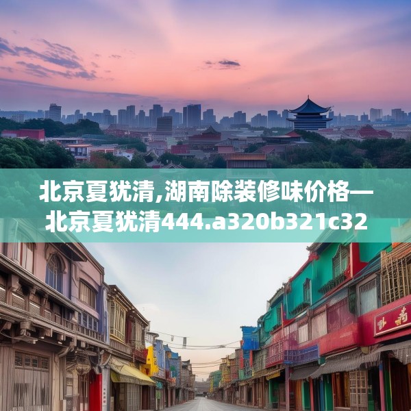 北京夏犹清,湖南除装修味价格—北京夏犹清444.a320b321c324fgy.331lkjl