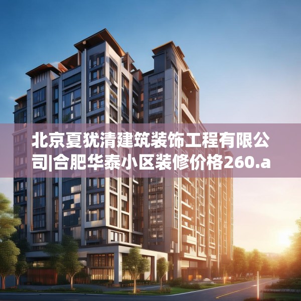 北京夏犹清建筑装饰工程有限公司|合肥华泰小区装修价格260.a136b137c140fgy.147wew