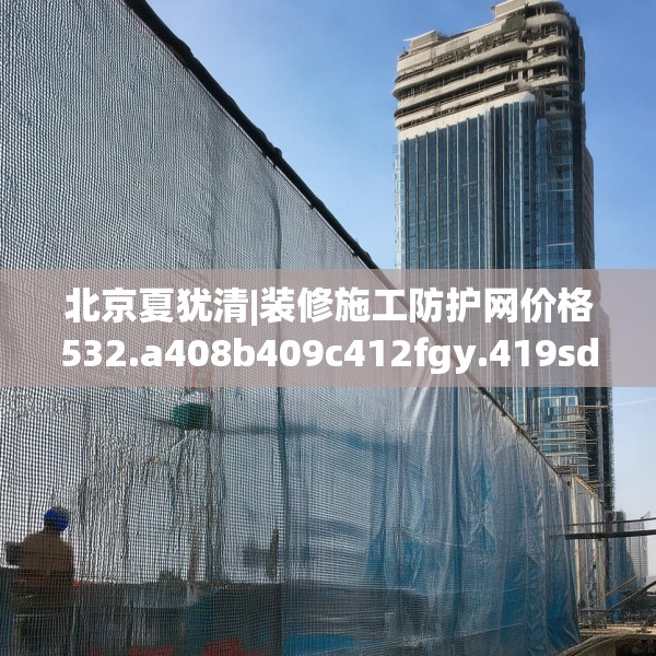 北京夏犹清|装修施工防护网价格532.a408b409c412fgy.419sdA
