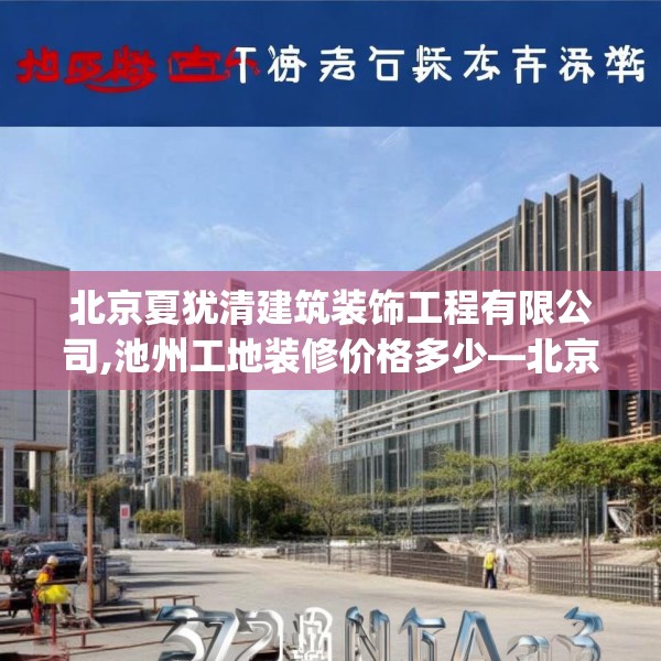 北京夏犹清建筑装饰工程有限公司,池州工地装修价格多少—北京夏犹清建筑装饰工程有限公司377.a253b254c257fgy.264bnbn