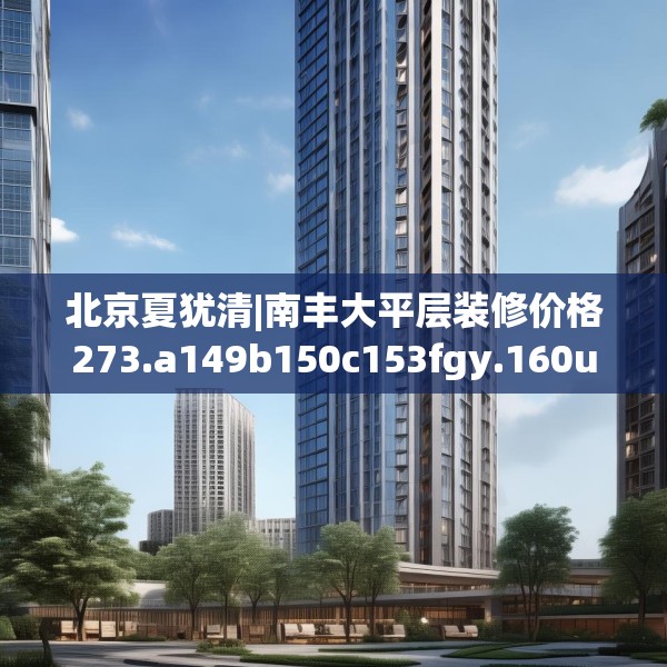 北京夏犹清|南丰大平层装修价格273.a149b150c153fgy.160uyk