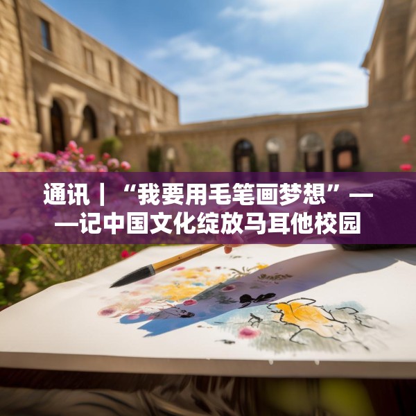 通讯｜“我要用毛笔画梦想”——记中国文化绽放马耳他校园