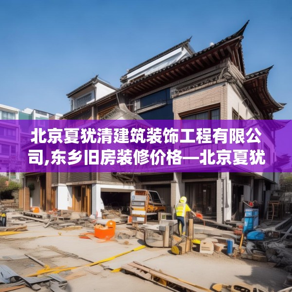 北京夏犹清建筑装饰工程有限公司,东乡旧房装修价格—北京夏犹清建筑装饰工程有限公司331.a207b208c211fgy.218fdsfds