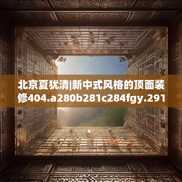 北京夏犹清|新中式风格的顶面装修404.a280b281c284fgy.291wew