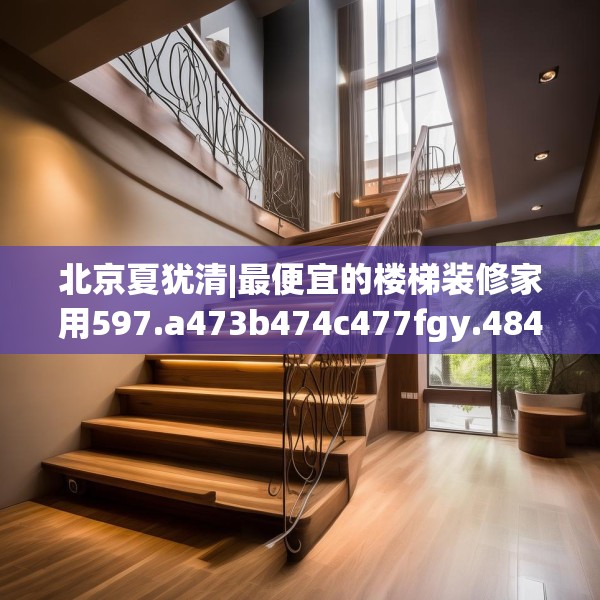 北京夏犹清|最便宜的楼梯装修家用597.a473b474c477fgy.484uyk