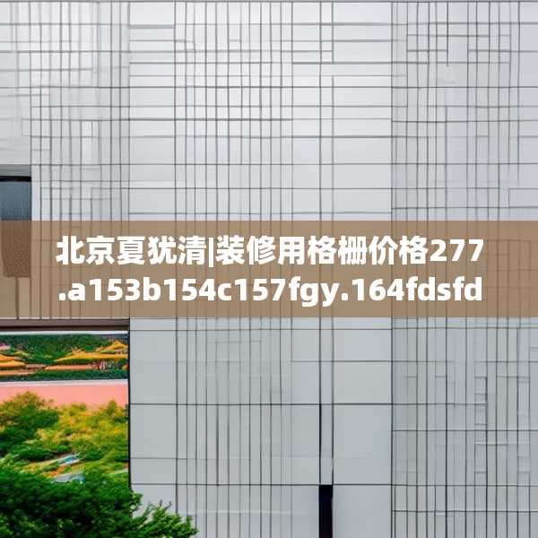 北京夏犹清|装修用格栅价格277.a153b154c157fgy.164fdsfds