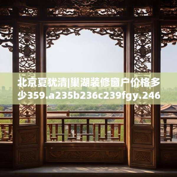北京夏犹清|巢湖装修窗户价格多少359.a235b236c239fgy.246bnbn