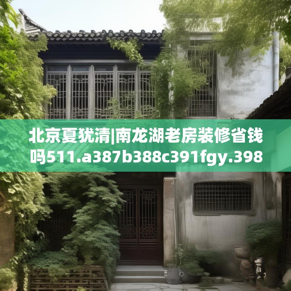 北京夏犹清|南龙湖老房装修省钱吗511.a387b388c391fgy.398fdsfds