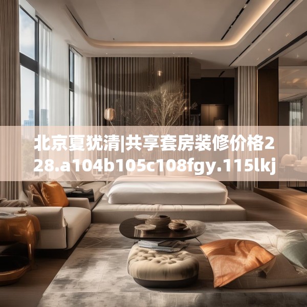 北京夏犹清|共享套房装修价格228.a104b105c108fgy.115lkjl