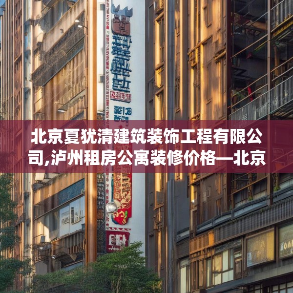 北京夏犹清建筑装饰工程有限公司,泸州租房公寓装修价格—北京夏犹清建筑装饰工程有限公司378.a254b255c258fgy.265nbn