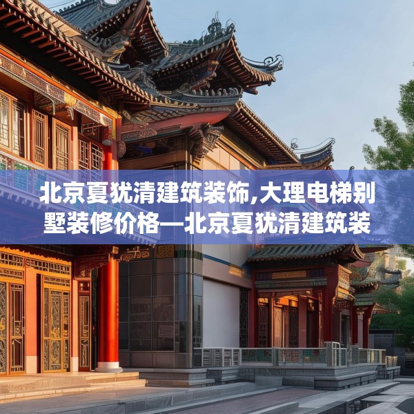 北京夏犹清建筑装饰,大理电梯别墅装修价格—北京夏犹清建筑装饰466.a342b343c346fgy.353dewqe