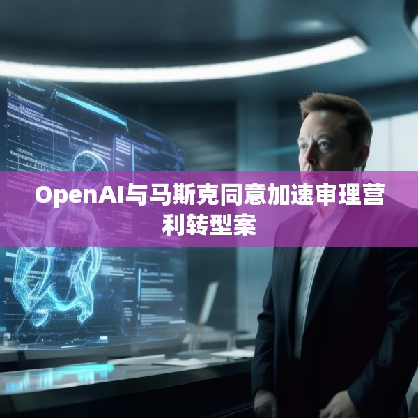 OpenAI与马斯克同意加速审理营利转型案