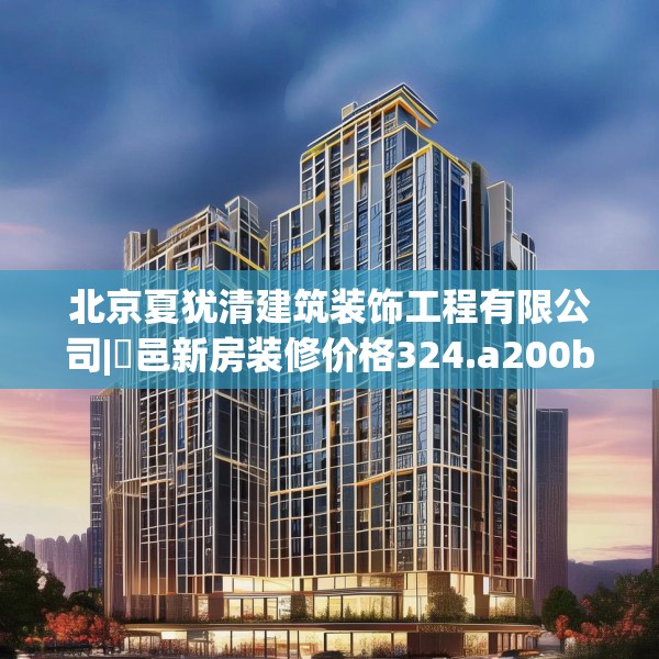 北京夏犹清建筑装饰工程有限公司|鄠邑新房装修价格324.a200b201c204fgy.211nbn